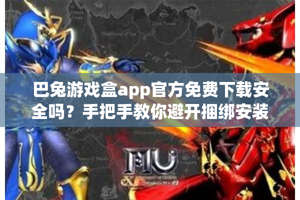 巴兔游戏盒app官方免费下载安全吗？手把手教你避开捆绑安装陷阱