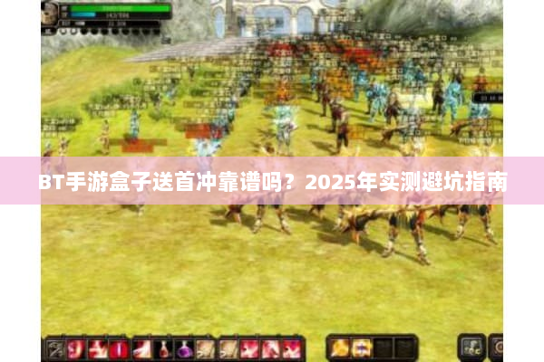 BT手游盒子送首冲靠谱吗？2025年实测避坑指南