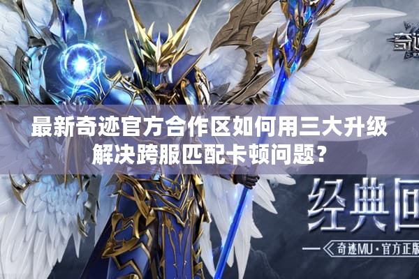 最新奇迹官方合作区如何用三大升级解决跨服匹配卡顿问题？