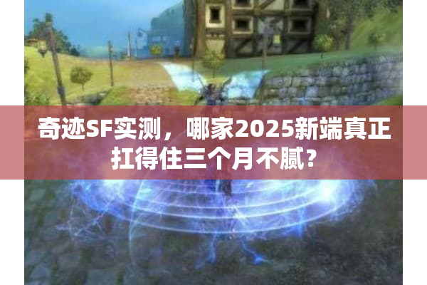 奇迹SF实测，哪家2025新端真正扛得住三个月不腻？